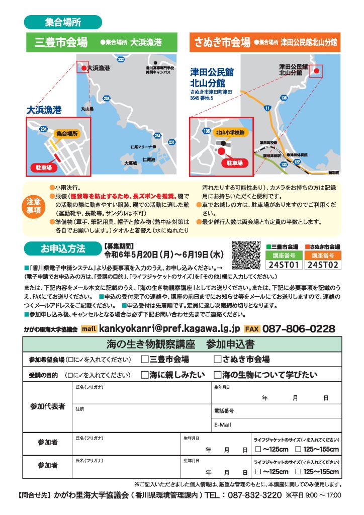 集合場所は、三豊市会場は大浜漁港です。駐車場は、集合場所の道を挟んで南側にあります。
さぬき市会場は、津田公民館北山分館に集合します。住所は、さぬき市津田町津田3645番地5です。駐車場は北山小学校跡の南側にあります。
注意事項が5つあります。1つ目は、小雨決行です。2つ目は、服装です。怪我等を防止するため、長ズボンを推奨します。磯での活動の際に動きやすい服装、運動靴や、長靴等の磯での活動に適した靴でお越しください。サンダルは不可です。
準備物は、軍手、筆記用具、帽子、飲み物、タオル、着替えの5点です。熱中症対策は各自でお願いします。水にぬれたり汚れたりする可能性があるため、タオルと着替えをお持ちください。カメラをお持ちの方は記録用にお持ちいただくと便利です。
車手お越しの方は、駐車場がありますのでご利用ください。最小催行人数は両会場とも定員の半数とします。
お申し込みの募集期間は、令和6年5月20日月曜日から、6月19日水曜日です。「香川県電子申請システム」より必要事項を入力のうえ、お申し込みください。電子申請でお申し込みの方は、受講の目的、ライフジャケットのサイズを、その他の欄に入力してください。QRコードの画像が貼付されています。

または、申し込みに必要な情報をメール本文に記載のうえ、「海の生き物観察講座」としてお送りください。メールの宛先は、kankyokanri@pref.kagawa.lg.jpです。
または、チラシ下部に必要事項を記載のうえ、FAXにてお送りください。FAX番号は、087-806-0228です。申し込みに必要な情報は次の通りです。まずは参加希望会場を、三豊市会場か、さぬき市会場のどちらかから選びます。次に受講の目的を、海に親しみたい、または、海の生物について学びたいのどちらかから選びます。
参加代表者の氏名（フリガナ）、住所、生年月日、電話番号、Eメールアドレス、代表者以外の参加者の氏名（フリガナ）、生年月日が必要です。代表者以外の参加者は、2名まで記載が可能です。また、代表者以外の参加者がお子様の場合は、ライフジャケットのサイズを125センチまでか、125センチから155センチまでのどちらかから選んでください。
ご記入いただきました個人情報は、厳重な管理のもとに、本講座に関してのみ使用します。
問い合わせ先は、香川県環境管理課内のかがわ里海大学協議会です。電話番号は087-832-3220で、平日午前9時から午後5時まで受け付けています。